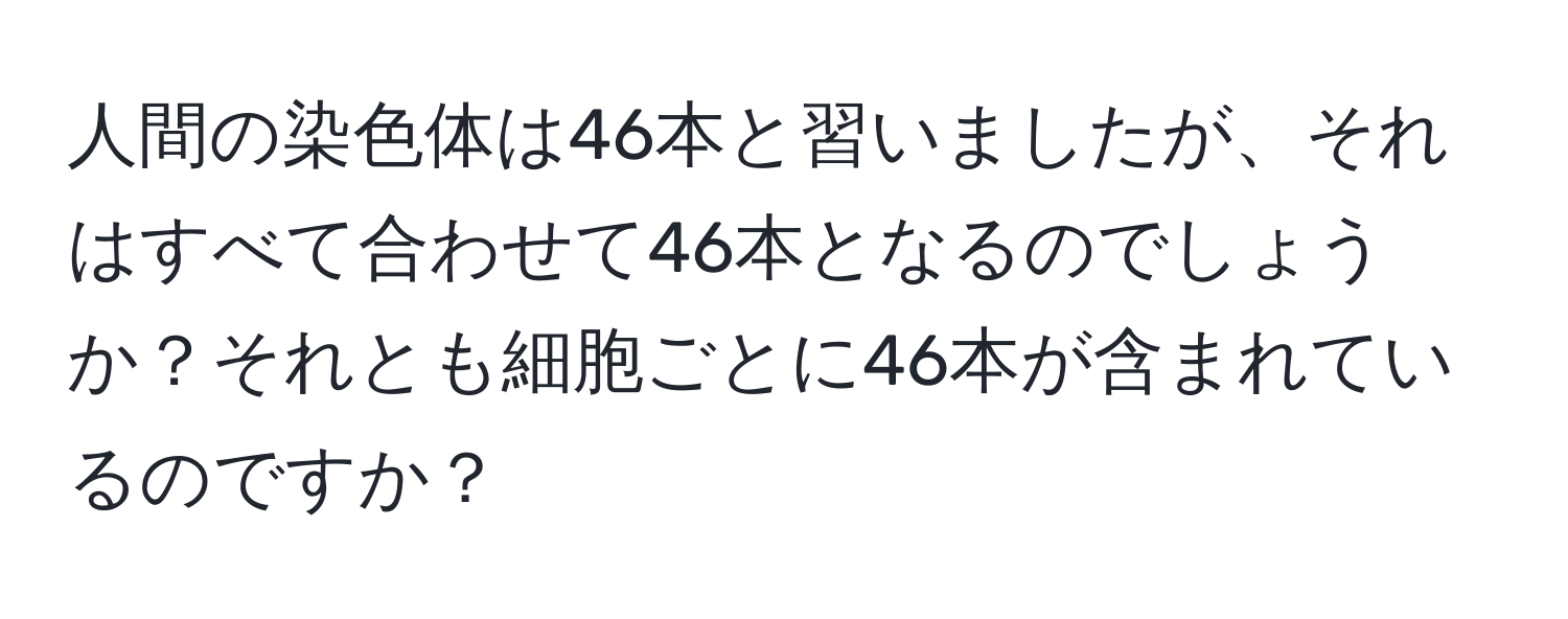 人間の染色体は46本と習いましたが、それはすべて合わせて46本となるのでしょうか？それとも細胞ごとに46本が含まれているのですか？