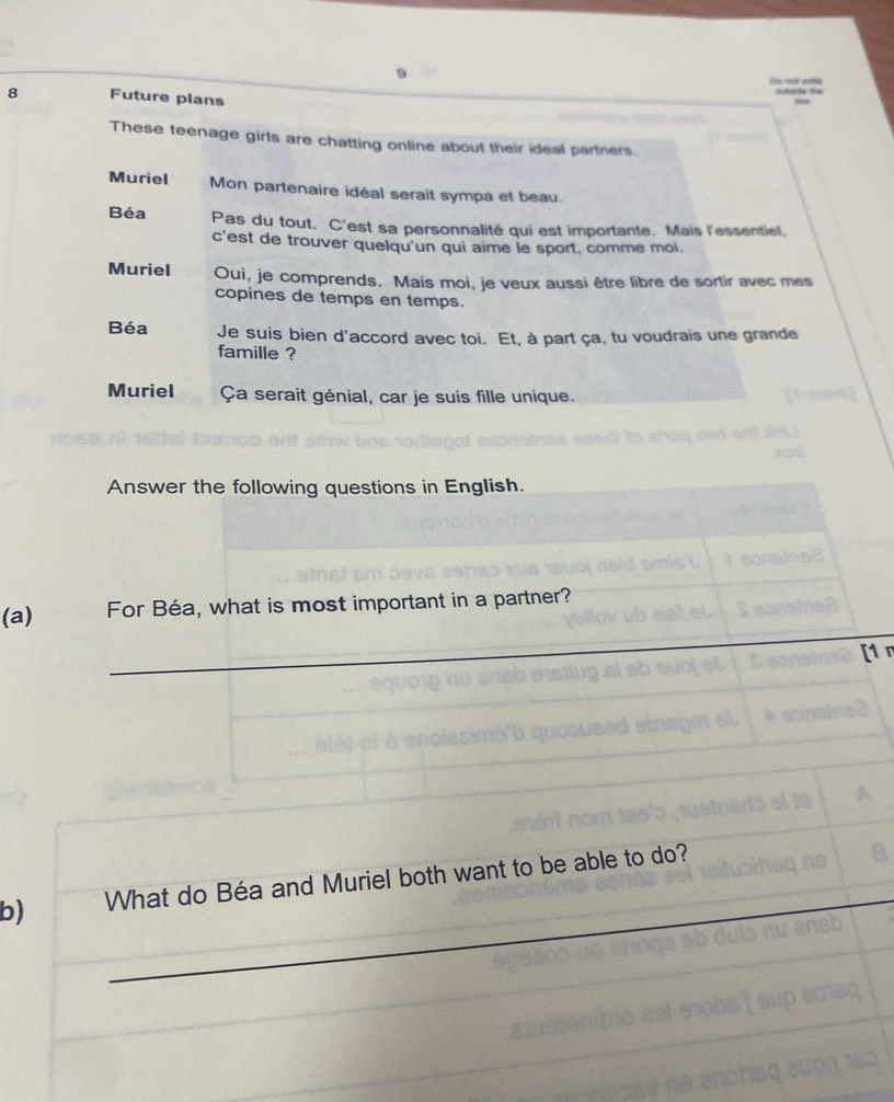 id are 
8 Future plans 
These teenage girls are chatting online about their ideal partners. 
Muriel Mon partenaire idéal serait sympa et beau. 
Béa Pas du tout. C'est sa personnalité qui est importante. Mais l'essentiel. 
c'est de trouver quelqu'un qui aime le sport, comme moi. 
Muriel Oui, je comprends. Mais moi, je veux aussi être libre de sortir avec mes 
copines de temps en temps. 
Béa Je suis bien d'accord avec toi. Et, à part ça, tu voudrais une grande 
famille ? 
Muriel Ça serait génial, car je suis fille unique. 
(a) 
_ 
b) What do Béa and Muriel both want to be able to do?