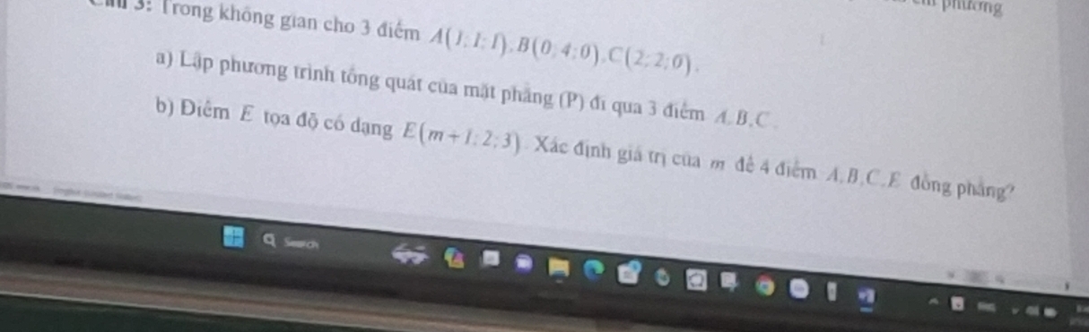 phương 
3: Trong không gian cho 3 điểm A(I:I:I), B(0,4:0), C(2:2:0). 
a) Lập phương trình tổng quát của mặt phẳng (P) đĩ qua 3 điểm A. B. C. 
b) Điểm E tọa độ có dạng E(m+1:2:3) Xác định giá trị của m đề 4 điểm A. B, C. E đồng pháng?