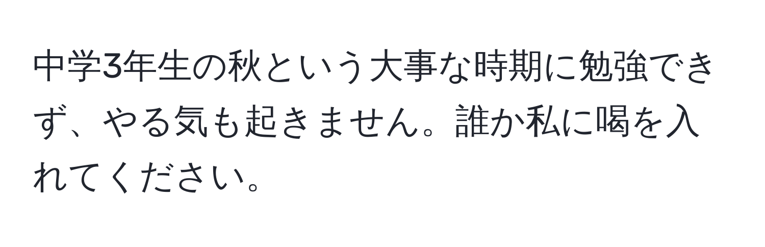 中学3年生の秋という大事な時期に勉強できず、やる気も起きません。誰か私に喝を入れてください。