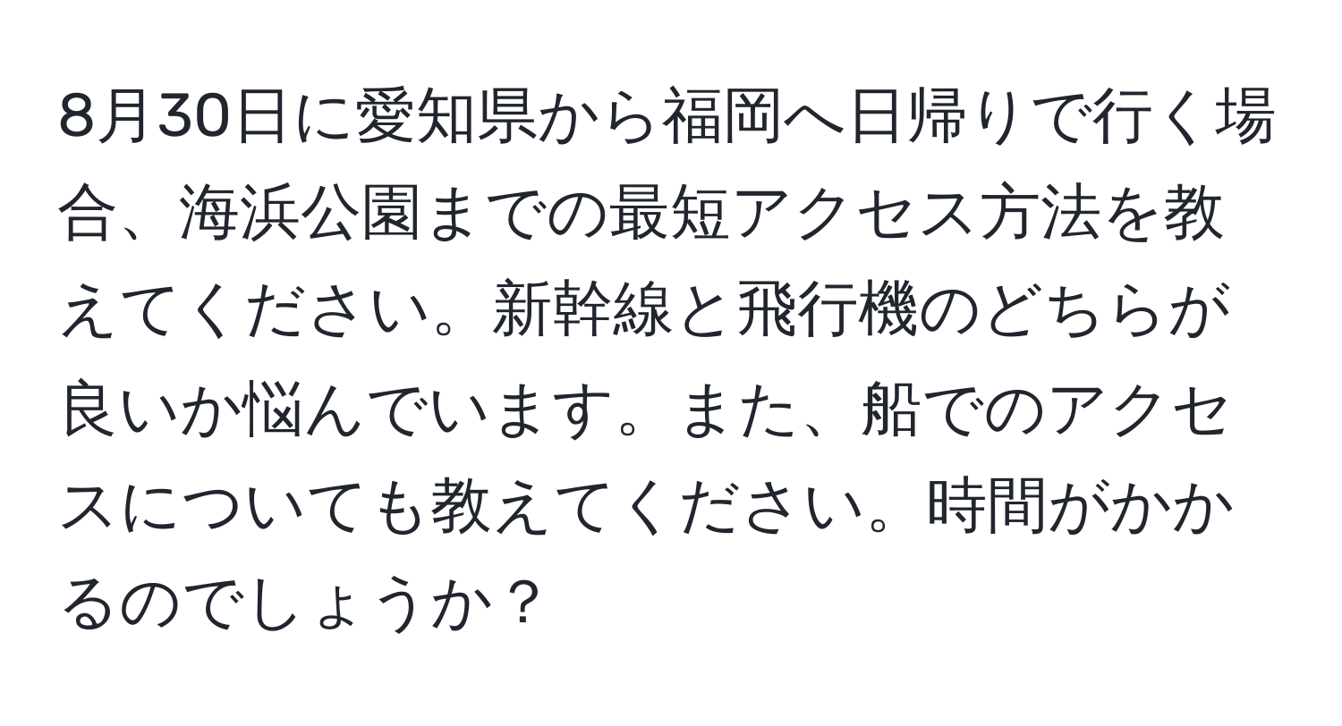 8月30日に愛知県から福岡へ日帰りで行く場合、海浜公園までの最短アクセス方法を教えてください。新幹線と飛行機のどちらが良いか悩んでいます。また、船でのアクセスについても教えてください。時間がかかるのでしょうか？