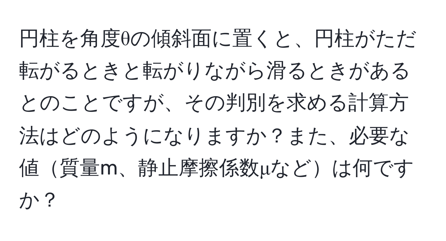 円柱を角度θの傾斜面に置くと、円柱がただ転がるときと転がりながら滑るときがあるとのことですが、その判別を求める計算方法はどのようになりますか？また、必要な値質量m、静止摩擦係数μなどは何ですか？