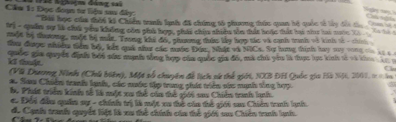 Cầu 1: Đục đoạn tư liệu sau đây:
Ngày nang hà Chú nghĩa
*Bái học cứa thời ki Chiếu tranh knh đã chứng tổ phương thứu quan hệ quốc tế ly đấi đầu c ận t 
Quan hế
Vý - quản sự kà chế yểu không còm phi hợp, phát chịu nhiêu tôn thất hoặc thất bại như hai nuớc Xô 
muột bị tưương, một bị mất. Trong khi đã, phương thức lấy hợp tác và cạnh tranh về kinh tế - chính
đâu đưược nhiềm tiên bộ, kết quả như các nước Đức. Nhật và NICs. Sự hung tính hay suy vòng cáa hự c 
quốc gia quyết địnhh bởi sức mạnh tổng hợp của quốc gia đá, mã chú yểu là thực lực kinh tế và kho h ào B
K thaật
C
(Vũ Dương Ninh (Chú biên), Một số chuyên đề lịch sử thể giới, NXB ĐH Quốc gia Hà Nội, 2007, tr-1)lu
a. Sau Chiến tranh lạnh, các nước tập trung phát triển sức mạh tổng hợp.
a
b. Phát triển kinh tế là một xu thể của thể giới sau Chiếu tranh knh
c Đối đầu quâa sự - chính trị là một xu thể của thế giới sau Chiến tranh knh
de Cạnh tranh quyết hiệt là xu thể chính của thế giới sau Chiếu tranh lạnh