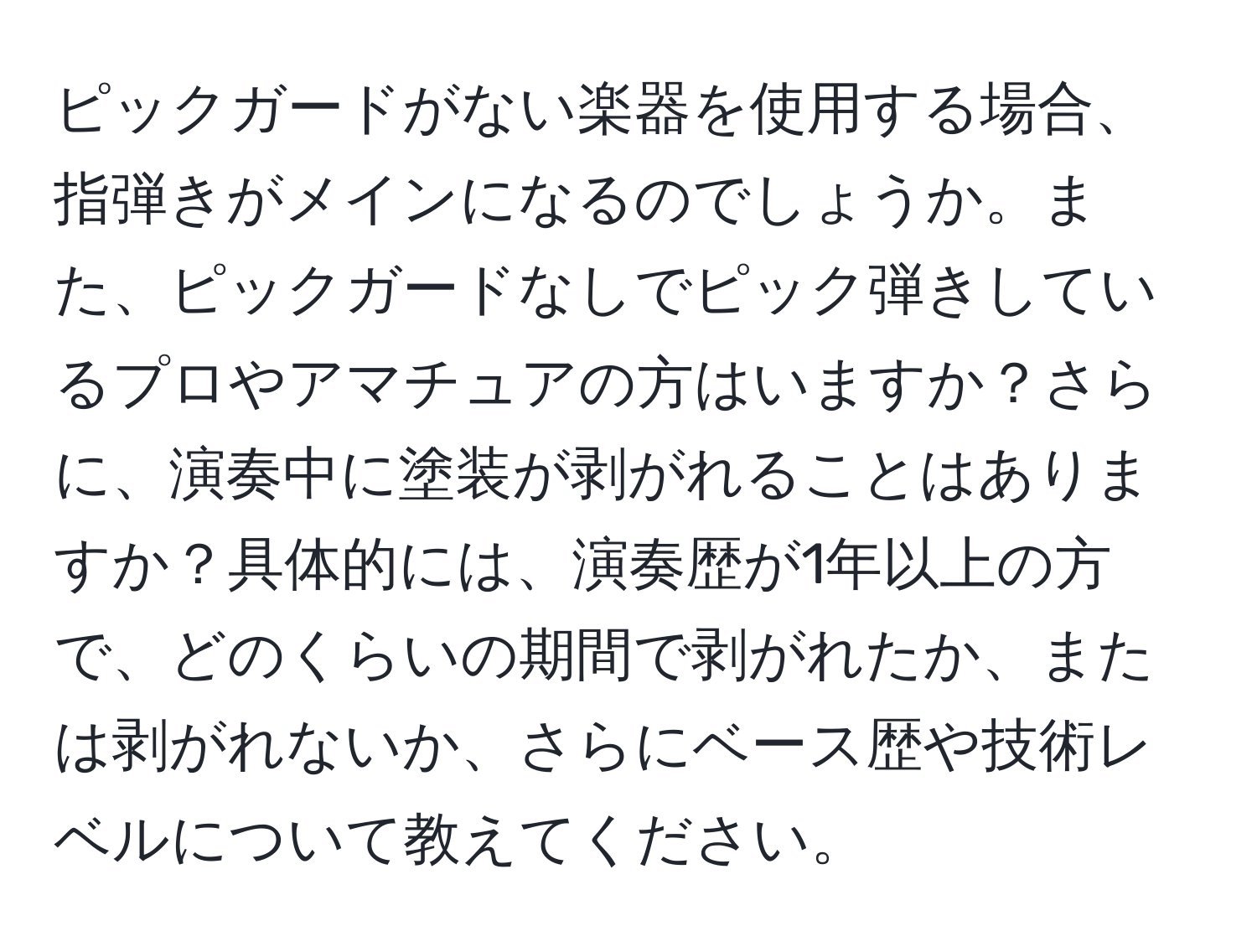 ピックガードがない楽器を使用する場合、指弾きがメインになるのでしょうか。また、ピックガードなしでピック弾きしているプロやアマチュアの方はいますか？さらに、演奏中に塗装が剥がれることはありますか？具体的には、演奏歴が1年以上の方で、どのくらいの期間で剥がれたか、または剥がれないか、さらにベース歴や技術レベルについて教えてください。