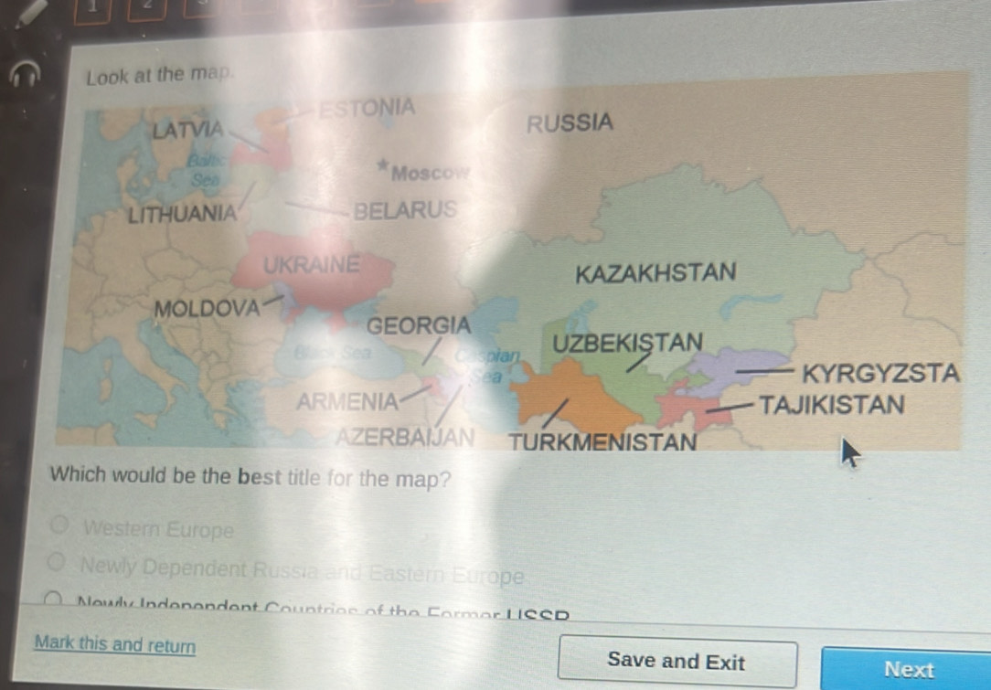 Look at the map. 
ESTONIA 
LATVIA RUSSIA 
Bállic 
w 
Sea Moscow 
LITHUANIA BELARUS 
UKRAINE 
KAZAKHSTAN 
MOLDOVA 
GEORGIA 
pian UZBEKISTAN 
a KYRGYZSTA 
ARMENIA TAJIKISTAN 
AZERBAIJAN TURKMENISTAN 
Which would be the best title for the map? 
Western Europe 
Newly Dependent Russia and Eastern Europe 
Nowly Undenendent auntrios of the Cormar LSSD 
Mark this and return Save and Exit 
Next