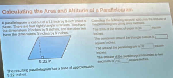 Calculating the Area and Altitude of a Parallelogram 
A parallelogram is cut out of a 12-inch by 8-inch sheet of Complete the fellowing steps to caiculase the atitude of 
paper. There are four right triangle remnants. Two have the paraflelogram using area mitheds. 
the dimensions 2 inches by 9 inches, and the other two The area of the sheet of paper is □ square
have the dimensions 3 inches by 6 inches. inches. 
The combined area of the triangle cutouts is □
square inches. 
The area of the parallelogram is □ siquire
inches. 
The altitude of the parallelogram munded to two 
decimals is 2.60 □ square inches. 
The resulting parallelogram has a base of approximately
9.22 inches.