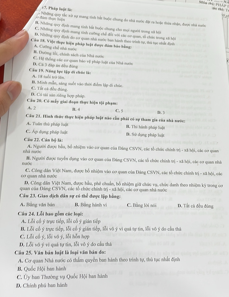 Môn thị: PHAP tức thi: Tr
17. Pháp luật là:
10 pé
ò đám thực hiện
lu Những quy tắc xử sự mang tính bắt buộc chung do nhà nước đặt ra hoặc thừa nhận, được nhà nước
B. Những quy định mang tính bắt buộc chung cho mọi người trong xã hội
C. Những quy định mang tính cưỡng chế đổi với các cơ quan, tổ chức trong xã hội
D. Những quy định do cơ quan nhà nước ban hành theo trinh tự, thú tục nhất định
Câu 18. Việc thực hiện pháp luật được đảm bảo bằng:
A. Cưỡng chế nhà nước
B. Đường lối, chính sách của Nhà nước
C. Hệ thống các cơ quan bảo vệ pháp luật của Nhà nước
D. Cá 3 đáp án đều đúng
Câu 19. Năng lực lập di chúc là:
A. 18 tuổi trở lên.
B. Minh mẫn, sáng suốt vào thời điểm lập di chúc.
C. Tất cả đều đúng.
D. Có tài sản riêng hợp pháp.
Câu 20. Có mấy giai đoạn thực hiện tội phạm:
A. 2 B. 4 C. 5 D. 3
Câu 21. Hình thức thực hiện pháp luật nào cần phải có sự tham gia của nhà nước:
A. Tuân thủ pháp luật B. Thi hành pháp luật
C. Áp dụng pháp luật D. Sử dụng pháp luật
Câu 22. Cán bộ là:
A. Người được bầu, bồ nhiệm vào cơ quan của Đảng CSVN, các tổ chức chính trị - xã hội, các cơ quan
nhà nước
B. Người được tuyển dụng vào cơ quan của Đảng CSVN, các tổ chức chính trị - xã hội, các cơ quan nhà
nước
C. Công dân Việt Nam, được bổ nhiệm vào cơ quan của Đảng CSVN, các tổ chức chính trị - xã hội, các
cơ quan nhà nước
D. Công dân Việt Nam, được bầu, phê chuẩn, bố nhiệm giữ chức vụ, chức danh theo nhiệm kỳ trong cơ
quan của Đảng CSVN, các tổ chức chính trị - xã hội, các cơ quan nhà nước
Câu 23. Giao dịch dân sự có thể được lập bằng:
A. Bảng văn bản B. Bảng hành vi C. Bằng lời nói D. Tất cả đều đúng
Câu 24. Lỗi bao gồm các loại:
A. Lỗi cố ý trực tiếp, lỗi cố ý gián tiếp
B. Lỗi cố ý trực tiếp, lỗi cố ý gián tiếp, lỗi vô ý vì quá tự tin, lỗi vô ý do cầu thả
C. Lỗi cố ý, lỗi vô ý, lỗi hỗn hợp
D. Lỗi vô ý vì quá tự tin, lỗi vô ý do cầu thả
Câu 25. Văn bản luật là loại văn bản do:
A. Cơ quan Nhà nước có thẩm quyền ban hành theo trình tự, thủ tục nhất định
B. Quốc Hội ban hành
C. Ủy ban Thường vụ Quốc Hội ban hành
D. Chính phủ ban hành