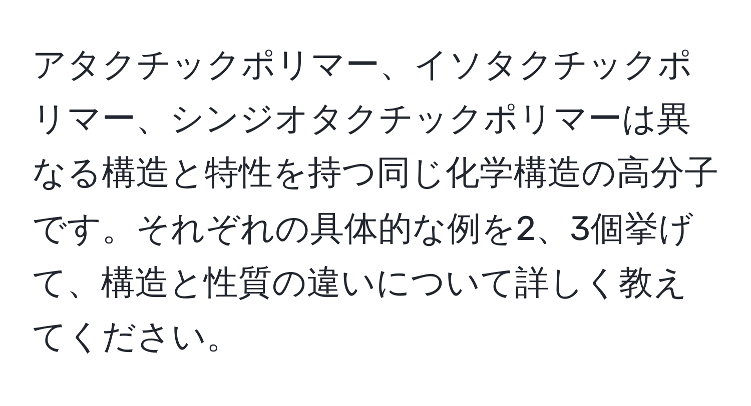 アタクチックポリマー、イソタクチックポリマー、シンジオタクチックポリマーは異なる構造と特性を持つ同じ化学構造の高分子です。それぞれの具体的な例を2、3個挙げて、構造と性質の違いについて詳しく教えてください。