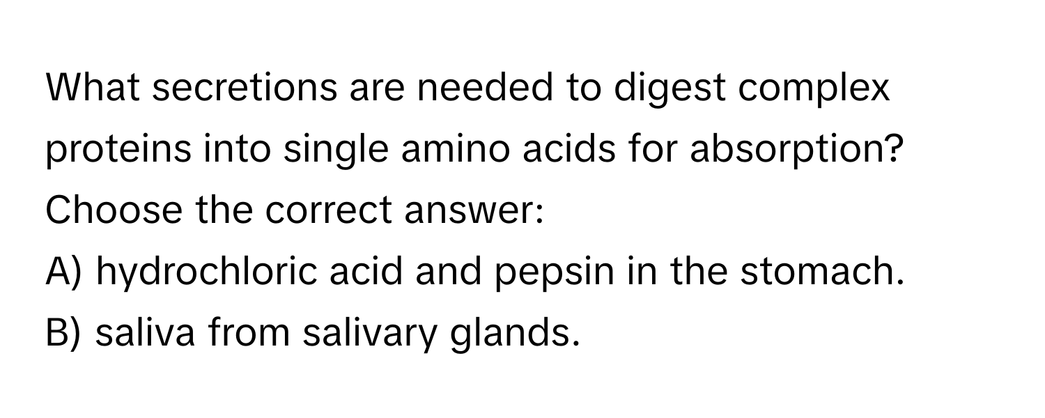 What secretions are needed to digest complex proteins into single amino acids for absorption? Choose the correct answer: 
A) hydrochloric acid and pepsin in the stomach. 
B) saliva from salivary glands.