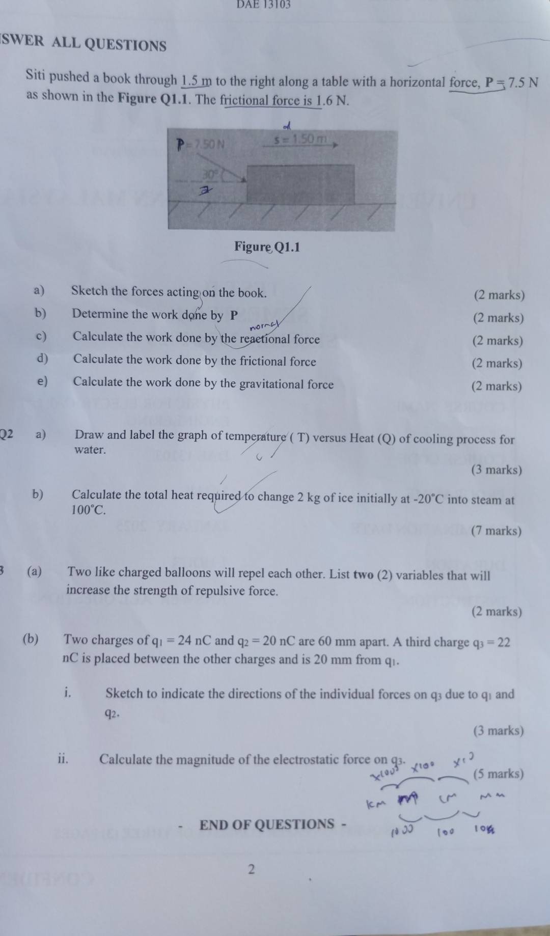 DAE 13103
SWER ALL QUESTIONS
Siti pushed a book through 1.5 m to the right along a table with a horizontal force, P=7.5N
as shown in the Figure Q1.1. The frictional force is 1.6 N.
a) Sketch the forces acting on the book. (2 marks)
b) Determine the work done by P
(2 marks)
c) Calculate the work done by the reactional force (2 marks)
d) Calculate the work done by the frictional force (2 marks)
e) Calculate the work done by the gravitational force (2 marks)
Q2 a) Draw and label the graph of temperature ( T) versus Heat (Q) of cooling process for
water.
(3 marks)
b) Calculate the total heat required to change 2 kg of ice initially at -20°C into steam at
100°C.
(7 marks)
(a) Two like charged balloons will repel each other. List two (2) variables that will
increase the strength of repulsive force.
(2 marks)
(b) Two charges of q_1=24nC and q_2=20nC are 60 mm apart. A third charge q_3=22
nC is placed between the other charges and is 20 mm from q .
i. Sketch to indicate the directions of the individual forces on q3 due to q1 and
q2.
(3 marks)
ii. Calculate the magnitude of the electrostatic force on q3.
(5 marks)
V a
END OF QUESTIONS - 10%
2