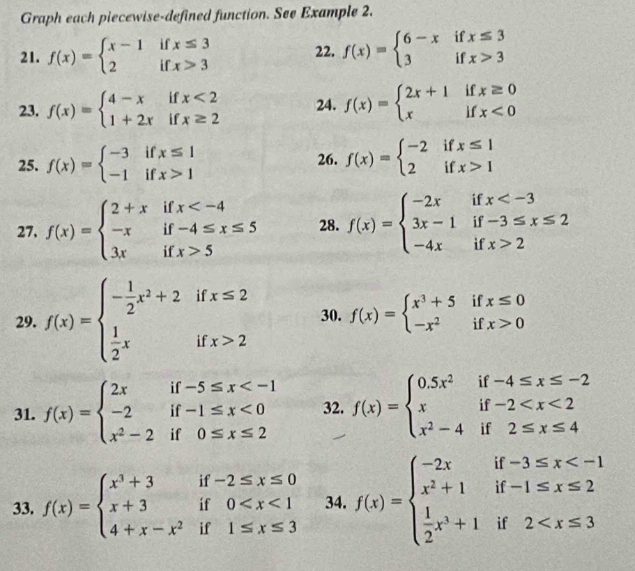 Graph each piecewise-defined function. See Example 2.
  
21. f(x)=beginarrayl x-1 2endarray. i beginarrayr x≤ 3 x>3endarray
22. f(x)=beginarrayl 6-xifx≤ 3 3ifx>3endarray.
23. f(x)=beginarrayl 4-xifx<2 1+2xifx≥ 2endarray. 24. f(x)=beginarrayl 2x+1ifx≥ 0 xifx<0endarray.
25. f(x)=beginarrayl -3ifx≤ 1 -1ifx>1endarray. 26. f(x)=beginarrayl -2ifx≤ 1 2ifx>1endarray.
27. f(x)=beginarrayl 2+xifx 5endarray. 28. f(x)=beginarrayl -2xifx 2endarray.
29. f(x)=beginarrayl - 1/2 x^2+2ifx≤ 2  1/2 xifx>2endarray. 30. f(x)=beginarrayl x^3+5ifx≤ 0 -x^2ifx>0endarray.
31. f(x)=beginarrayl 2xif-5≤ x <0 x^2-2if0≤ x≤ 2endarray. 32. f(x)=beginarrayl 0.5x^2if-4≤ x≤ -2 xif-2
33. f(x)=beginarrayl x^3+3if-2≤ x≤ 0 x+3if0 34. f(x)=beginarrayl -2xif-3≤ x