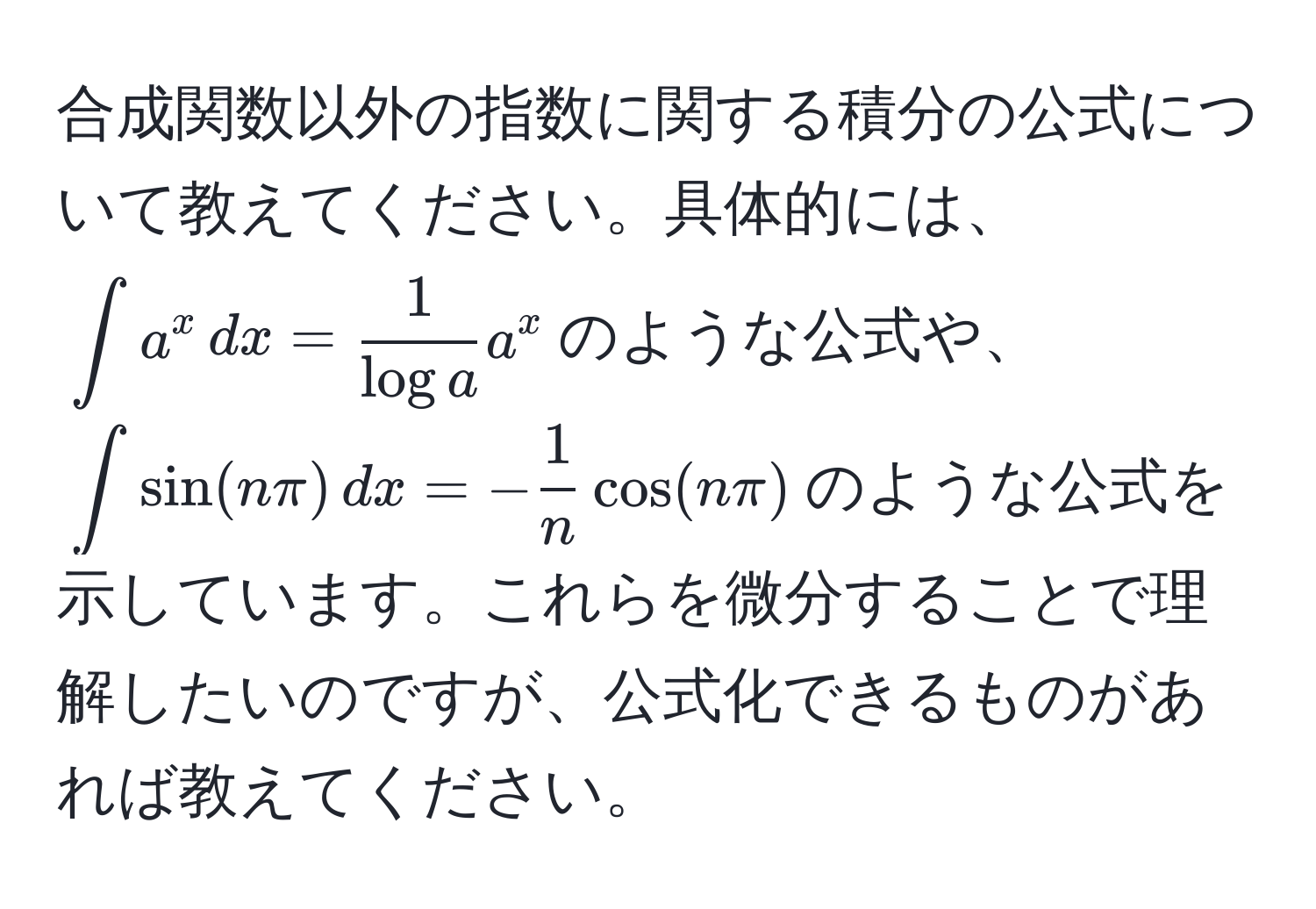 合成関数以外の指数に関する積分の公式について教えてください。具体的には、$∈t a^(x , dx = frac1)log a a^(x$のような公式や、$∈t sin(n π) , dx = -frac1)n cos(n π)$のような公式を示しています。これらを微分することで理解したいのですが、公式化できるものがあれば教えてください。