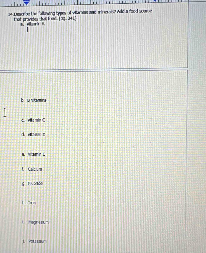 Describe the following types of vilamins and minerals? Add a food source 
that provides that food. (pg.241) 
a. Vitamin A 
b. B vitamins 
c Vtamin C 
d. Mtamin D 
e. Vitamin E 
f. Calclum 
g. Fluoride 
h. Iron 
L Magnesium 
J. Potassium