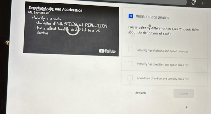 Speed Velgoity, and Acceleration
Ms. Leone's Lab MULTIPLE CHOICE QUESTION
*Velocity is a vector
*description of both SPEER and DIRECTION How is velocity different than speed? (Hint: think
*Ex a sailboat travelling at 20 kph inaSE about the definitions of each)
direction
YouTube velocity has distance and speed does not
velocity has direction and speed does not
speed has direction and velocity does not
Rewatch Submit