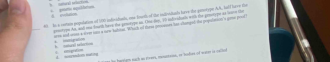 b. natural selection.
c. genetic equilibrium.
d. evolution.
40. In a certain population of 100 individuals, one fourth of the individuals have the genotype AA, half have the
_
genotype Aa, and one fourth have the genotype aa. One day, 10 individuals with the genotype aa leave the
area and cross a river into a new habitat. Which of these processes has changed the population’s gene pool? a. immigration
b. natural selection
c. emigration
d. nonrandom mating
r by harriers such as rivers, mountains, or bodies of water is called