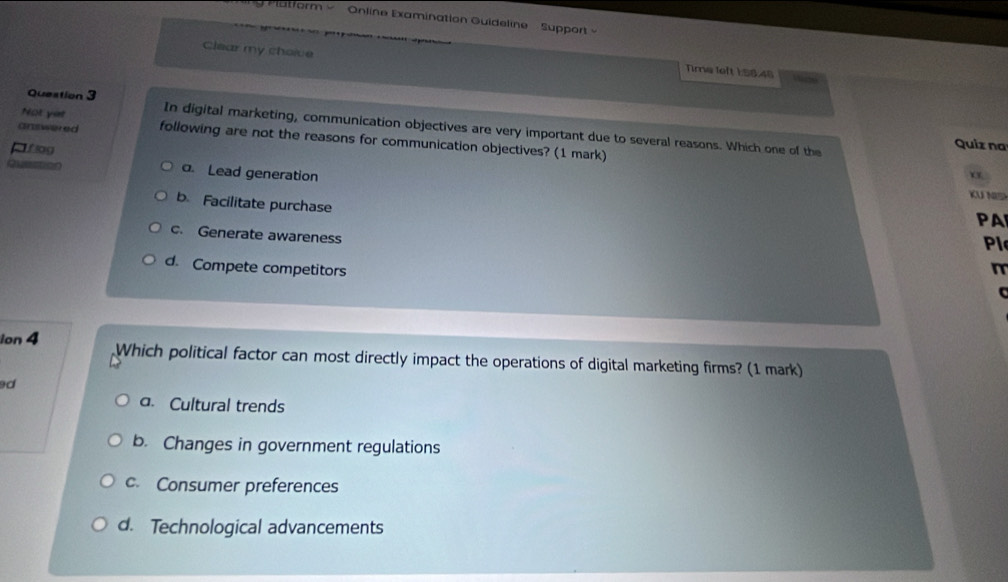 Online Examination Guideline- Support
Clear my choive
Time left 1:58.46 Vaste
Question 3
Not yet In digital marketing, communication objectives are very important due to several reasons. Which one of the Quiz na
answered following are not the reasons for communication objectives? (1 mark)
C flog
Quection a. Lead generation
KU NS
b. Facilitate purchase
PA
c. Generate awareness
Pl
d. Compete competitors m
ion 4 Which political factor can most directly impact the operations of digital marketing firms? (1 mark)
d
a. Cultural trends
b. Changes in government regulations
c. Consumer preferences
d. Technological advancements