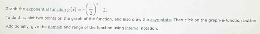 Graph the exponential function g(x)=-( 1/2 )^x-2. 
To do this, plot two points on the graph of the function, and also draw the asymptote. Then click on the graph-a-function button. 
Additionally, give the domain and range of the function using interval notation.