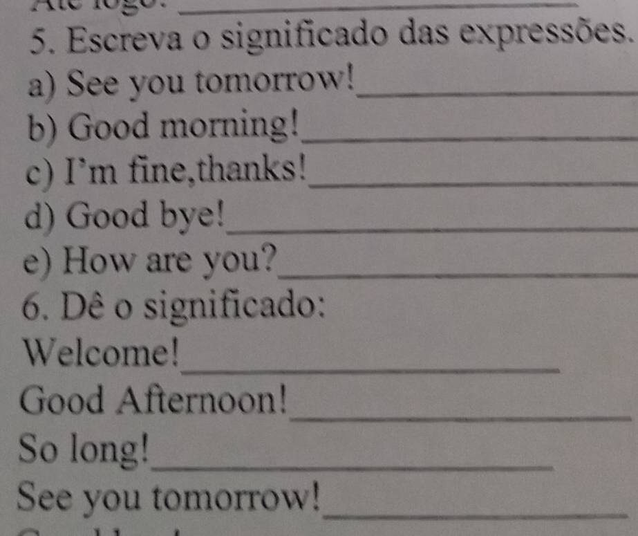 Escreva o significado das expressões. 
a) See you tomorrow!_ 
b) Good morning!_ 
c) I’m fine,thanks!_ 
d) Good bye!_ 
e) How are you?_ 
6. Dê o significado: 
Welcome!_ 
Good Afternoon! 
_ 
So long!_ 
See you tomorrow!_