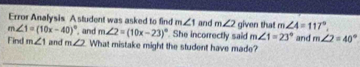 Error Analysis A student was asked to find m∠ 1 and m∠ 2 given that m∠ 4=117°,
m∠ 1=(10x-40)^circ  , and m∠ 2=(10x-23)^circ  She incorrectly said m∠ 1=23° and m∠ 2=40°
Find m∠ 1 and m∠ 2 What mistake might the student have made?