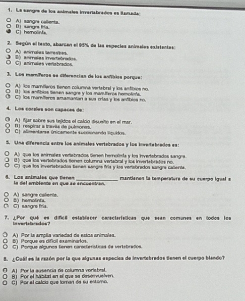 La sangra de los animales invertabrados es lamada:
A) sangre calients.
() sangrs fria.
C) hemolinfa.
2. Según el texto, abarcan el 95% de las especies animales existentas:
○ A) animales tarrestres.
J B) animalas invertebrados.
O C) animales vertabrados.
3. Los mamíferos se diferencian de los anfibios porque:
A) los mamíferos tienen columna vertebral y los anfibios no.
B) los anfibios tienen sangre y los mamíferos hemolinfa.
O C) los mamíferos amamantan a sus crías y los anfíbios no.
4. Los corales son capaces de:
O A fjar sobre sus tejidos el calcio disuelto en el mar.
( B) respirar a travãa de pulmones.
O C) alimentarsa únicamente succionando líquidos.
5. Una diferencia entre los animales vertebrados y los invertebrados es:
A) que los animales vertabrados tienen hemolinfa y los invertebrados sangre.
B) que los vertobrados tienen columna vertebral y los invertebrados no.
C) que los invertebrados tenen sangra fría y los vertebrados sangra caliente.
6. Los animales que tienen _mantianen la temperatura de su cuerpo igual a
La del embiente en que se encuentran.
○A)sangre caliente.
○ B) hemolinfa.
( C) sangro fria.
7. ¿Por qué es difcil establecer características que sean comunes en todos los
inveriabrados?
A) Por la amplia variedad de estos animales.
a B) Porque es dificil examinarios.
C) Porque algunos tienen características de vertebrados.
B. ¿Cuál es la razón por la que algunas especiea de invertebrados tienen el cuerpo blando?
A) Por la ausencia de columna vertebral.
B) Por el hábitat en el que se deservuelven.
C) Por el calcio que toman de su entoro.