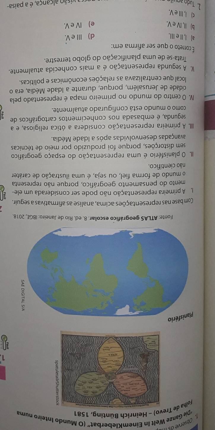 Observe osII
“Die Ganze Welt In EinemKleberbat” (O Mundo Inteiro numa
Folha de Trevo) - Heinrich Bünting, 1581
1
Fonte: ATLAS geográfico escolar. 8. ed. Rio de Janeiro: IBGE, 2018.
Com base nas representações acima, analise as afirmativas a seguir.
I A primeira representação não pode ser considerada um ele-
mento do pensamento geográfico, porque não representa
o mundo de forma fiel, ou seja, é uma ilustração de caráter
não científico.
II. O planisfério é uma representação do espaço geográfico
sem distorções, porque foi produzido por meio de técnicas
avançadas desenvolvidas após a Idade Média.
III. A primeira representação considera a ótica religiosa, e a
segunda, é embasada nos conhecimentos cartográficos de
como o mundo está configurado atualmente.
IV. O centro do mundo no primeiro mapa é representado pela
cidade de Jerusalém, porque, durante a Idade Média, era o
local que centralizava as relações econômicas e políticas.
V. A segunda representação é a mais conhecida atualmente.
Trata-se de uma planificação do globo terrestre.
É correto o que ser afirma em:
a) I,ⅡeⅢ. d) Ⅲ e V.
b) II, IV e V. e) IV e V.
c) I, III e V.
2. Tudo aguil visão alçança, é a paisa-