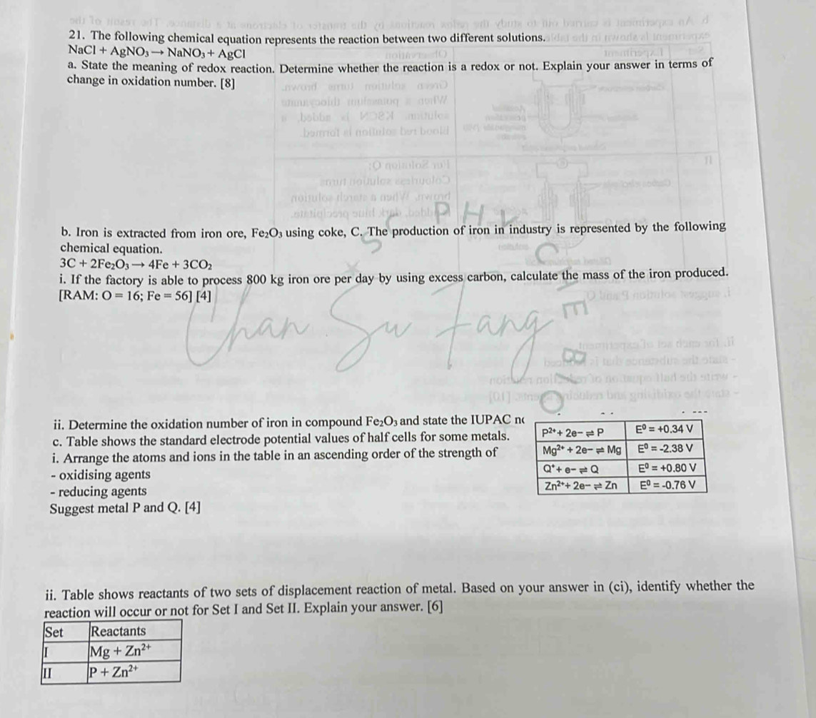 The following chemical equation represents the reaction between two different solutions.
NaCl+AgNO_3to NaNO_3+AgCl
a. State the meaning of redox reaction. Determine whether the reaction is a redox or not. Explain your answer in terms of
change in oxidation number. [8]
b. Iron is extracted from iron ore, Fe_2O_3 using coke, C. The production of iron in industry is represented by the following
chemical equation.
3C+2Fe_2O_3to 4Fe+3CO_2
i. If the factory is able to process 800 kg iron ore per day by using excess carbon, calculate the mass of the iron produced.
[RAM: O=16;Fe=56][4]
ii. Determine the oxidation number of iron in compound Fe_2O_3 and state the IUPAC 
c. Table shows the standard electrode potential values of half cells for some metals.
i. Arrange the atoms and ions in the table in an ascending order of the strength of
- oxidising agents
- reducing agents
Suggest metal P and Q. [4]
ii. Table shows reactants of two sets of displacement reaction of metal. Based on your answer in (ci), identify whether the
reaction will occur or not for Set I and Set II. Explain your answer. [6]