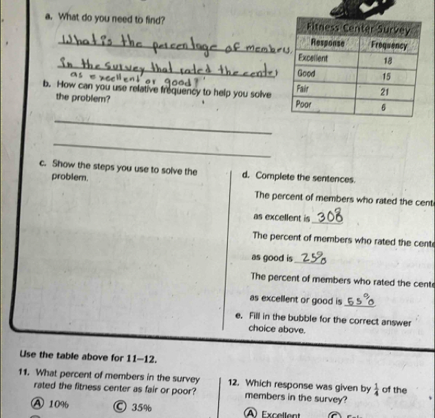 What do you need to find? 
_
_
b. How can you use relative frequency to help you solve
the problem?
_
_
c. Show the steps you use to solve the d. Complete the sentences.
problem.
The percent of members who rated the cent
as excellent is
_
The percent of members who rated the cent
as good is_
The percent of members who rated the cent
as excellent or good is_
e. Fill in the bubble for the correct answer
choice above.
Use the table above for 11-12.
11. What percent of members in the survey 12. Which response was given by  1/4  of the
rated the fitness center as fair or poor? members in the survey?
A 10% © 35% A Excellent