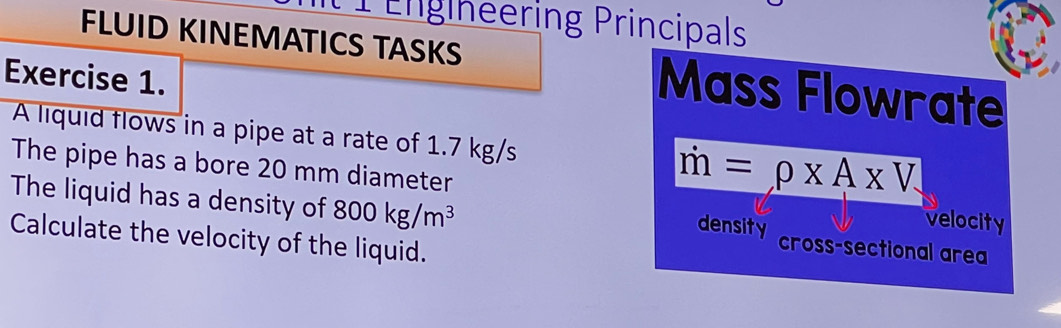 Engineering Principals 
FLUID KINEMATICS TASKS Mass Flowrate 
Exercise 1. 
A liquid flows in a pipe at a rate of 1.7 kg/s
m=rho * A* V
The pipe has a bore 20 mm diameter velocity 
The liquid has a density of 800kg/m^3 cross-sectional area 
density 
Calculate the velocity of the liquid.