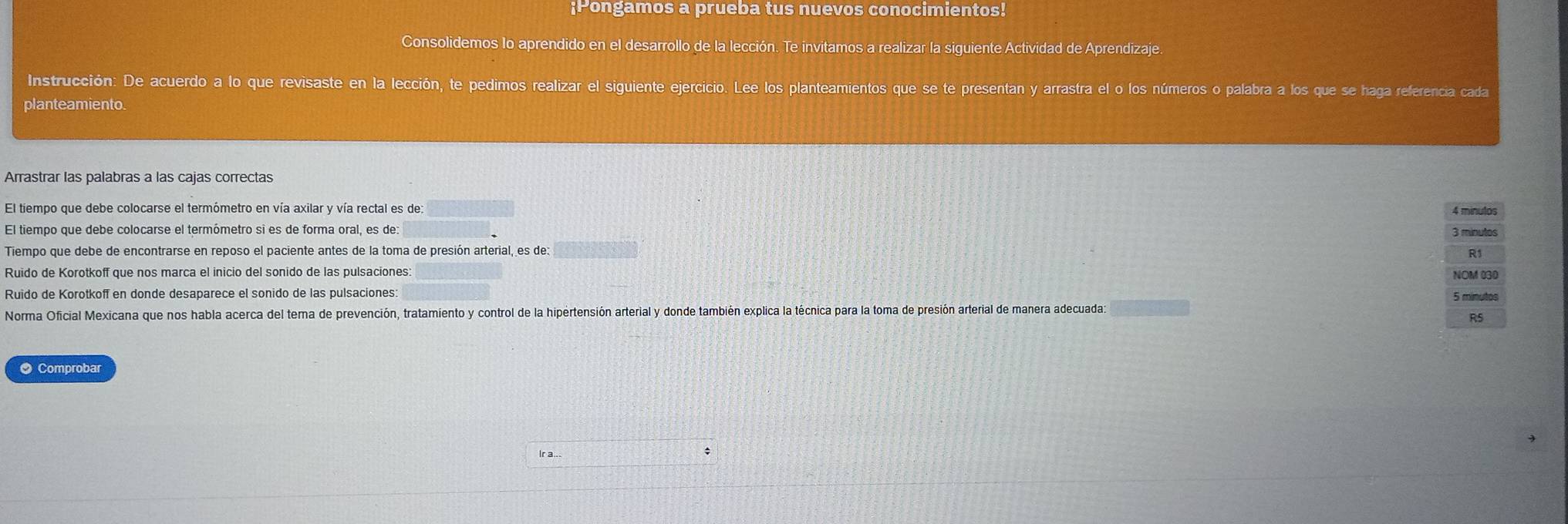 ¡Pongamos a prueba tus nuevos conocimientos! 
Consolidemos lo aprendido en el desarrollo de la lección. Te invitamos a realizar la siguiente Actividad de Aprendizaje. 
Instrucción: De acuerdo a lo que revisaste en la lección, te pedimos realizar el siguiente ejercicio. Lee los planteamientos que se te presentan y arrastra el o los números o palabra a los que se haga referencia cada 
planteamiento. 
Arrastrar las palabras a las cajas correctas
4 minulos
El tiempo que debe colocarse el termómetro si es de forma oral, es de 3 minutos
Tiempo que debe de encontrarse en reposo el paciente antes de la toma de presión arterial, es de: 
R1 
Ruido de Korotkoff que nos marca el inicio del sonido de las pulsaciones: NOM 030 
Ruido de Korotkoff en donde desaparece el sonido de las pulsaciones: 
Norma Oficial Mexicana que nos habla acerca del tema de prevención, tratamiento y control de la hipertensión arterial y donde también explica la técnica para la toma de presión arterial de manera adecuada 5 minutos
R5 
● Comprobar