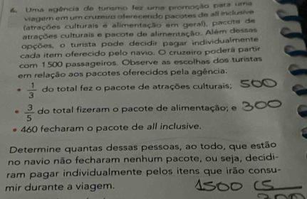 Uma egência de tunismo fez uma promoção para uma 
viagem em um cruzeiro oferecendo pacotes de all inclusive 
(atrações culturais e alimentação em geral), pacoite de 
atrações culturais e pacote de alimentação. Além dessas 
opções, o turista pode decidir pagar individualmente 
cada item oferecido pelo navio. O cruzeiro poderá partir 
com 1500 passageiros. Observe as escolhas dos turistas 
em relação aos pacotes oferecidos pela agência:
 1/3  do total fez o pacote de atrações culturais;
 3/5  do total fizeram o pacote de alimentação; e
460 fecharam o pacote de all inclusive. 
Determine quantas dessas pessoas, ao todo, que estão 
no navio não fecharam nenhum pacote, ou seja, decidi- 
ram pagar individualmente pelos itens que irão consu- 
mir durante a viagem.