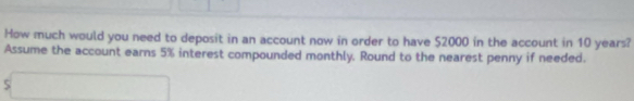 How much would you need to deposit in an account now in order to have 52000 in the account in 10 years? 
Assume the account earns 5% interest compounded monthly. Round to the nearest penny if needed. 
s□