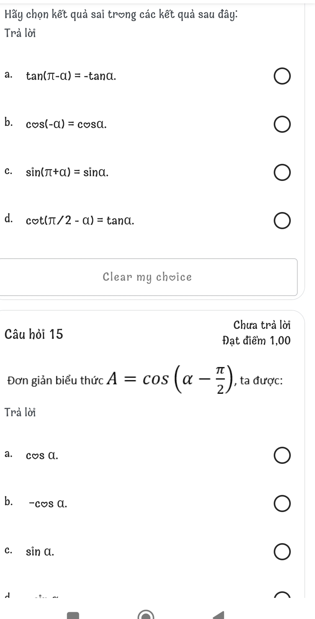 Hy chọn kết quả sai trong các kết quả sau đây:
Trả lời
a. tan (π -alpha )=-tan alpha.
b. cos (-alpha )=cos alpha.
C. sin (π +alpha )=sin alpha.
d. cot (π /2-alpha )=tan alpha. 
Clear my choice
Chưa trả lời
Câu hỏi 15
Đạt điểm 1,00
Đơn giản biểu thức A=cos (alpha - π /2 ) , ta được:
Trả lời
a. cos a.
b. -cos a.
C. sin alpha.