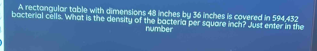 A rectangular table with dimensions 48 inches by 36 inches is covered in 594,432
bacterial cells. What is the density of the bacteria per square inch? Just enter in the 
number