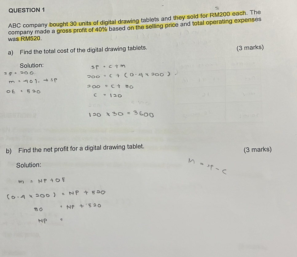 ABC company bought 30 units of digital drawing tablets and they sold for RM200 each. The 
company made a gross profit of 40% based on the selling price and total operating expenses 
was RM520. 
a) Find the total cost of the digital drawing tablets. 
Solution: 
b) Find the net profit for a digital drawing tablet. 
(3 marks) 
Solution: