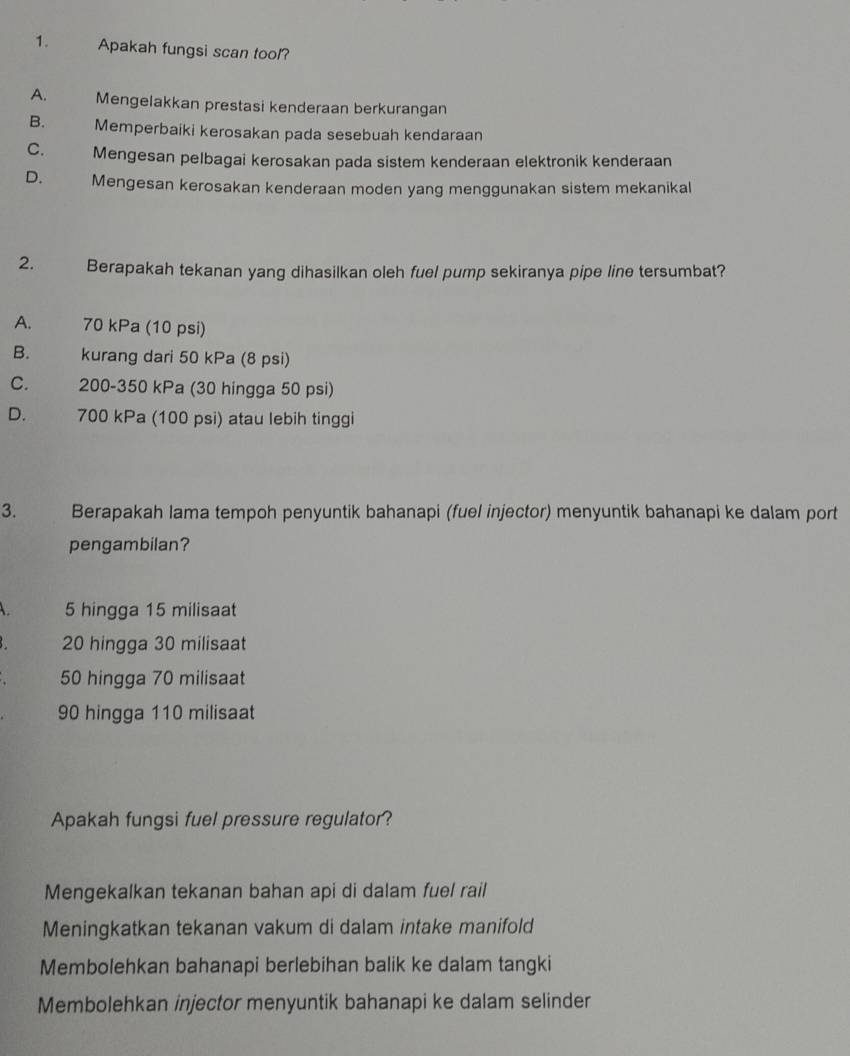 Apakah fungsi scan tool?
A. Mengelakkan prestasi kenderaan berkurangan
B. Memperbaiki kerosakan pada sesebuah kendaraan
C. Mengesan pelbagai kerosakan pada sistem kenderaan elektronik kenderaan
D. Mengesan kerosakan kenderaan moden yang menggunakan sistem mekanikal
2. Berapakah tekanan yang dihasilkan oleh fuel pump sekiranya pipe line tersumbat?
A. 70 kPa (10 psi)
B. kurang dari 50 kPa (8 psi)
C. 200-350 kPa (30 hingga 50 psi)
D. 700 kPa (100 psi) atau lebih tinggi
3. Berapakah lama tempoh penyuntik bahanapi (fuel injector) menyuntik bahanapi ke dalam port
pengambilan?
5 hingga 15 milisaat
20 hingga 30 milisaat
50 hingga 70 milisaat
90 hingga 110 milisaat
Apakah fungsi fuel pressure regulator?
Mengekalkan tekanan bahan api di dalam fuel rail
Meningkatkan tekanan vakum di dalam intake manifold
Membolehkan bahanapi berlebihan balik ke dalam tangki
Membolehkan injector menyuntik bahanapi ke dalam selinder