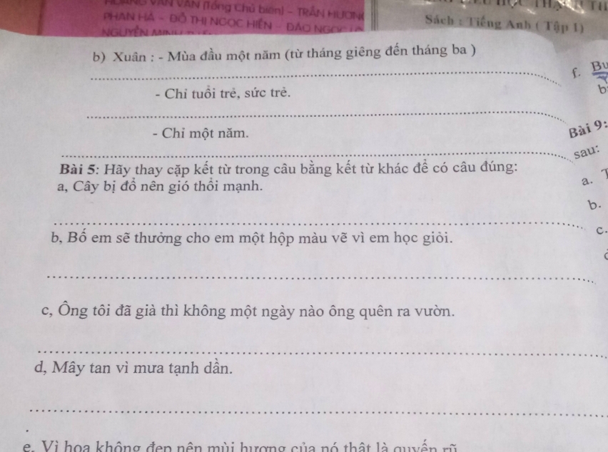 ANG VIN VAN (Tổng Chủ biên) - TRÁN HUONG Sách : Tiếng Anh ( Tập 1) 
PHAN Hà - Đồ THị NgọC HiệN - ĐÁO NgOc TA 
Nguyễn Minu t 
b) Xuân : - Mùa đầu một năm (từ tháng giêng đến tháng ba ) 
_5. 
- Chỉ tuổi trẻ, sức trẻ. 
_ 
- Chỉ một năm. 
Bài 9: 
_sau: 
Bài 5: Hãy thay cặp kết từ trong câu bằng kết từ khác để có câu đúng: 
a, Cây bị đồ nên gió thổi mạnh. 
a. 7
b. 
_ 
b, Bố em sẽ thưởng cho em một hộp màu vẽ vì em học giỏi. 
C. 
_ 
c, Ông tôi đã già thì không một ngày nào ông quên ra vườn. 
_ 
d, Mây tan vì mưa tạnh dần. 
_ 
e. Vì họa không đen nên mùi hượng của nó thật là quyển rũ