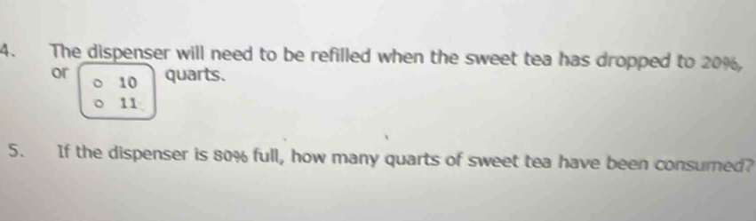 The dispenser will need to be refilled when the sweet tea has dropped to 20%, 
or 10 quarts. 
。 
11 
5. If the dispenser is 80% full, how many quarts of sweet tea have been consumed?