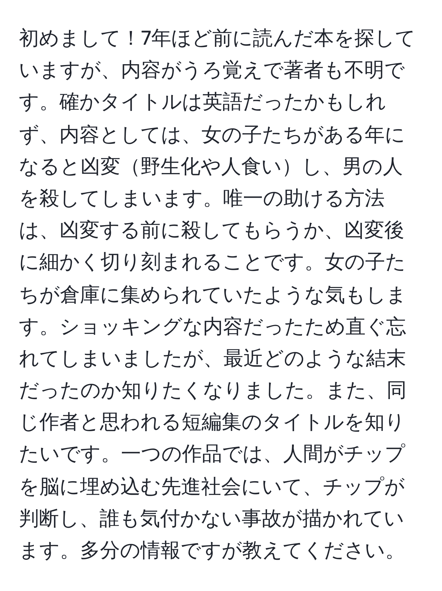 初めまして！7年ほど前に読んだ本を探していますが、内容がうろ覚えで著者も不明です。確かタイトルは英語だったかもしれず、内容としては、女の子たちがある年になると凶変野生化や人食いし、男の人を殺してしまいます。唯一の助ける方法は、凶変する前に殺してもらうか、凶変後に細かく切り刻まれることです。女の子たちが倉庫に集められていたような気もします。ショッキングな内容だったため直ぐ忘れてしまいましたが、最近どのような結末だったのか知りたくなりました。また、同じ作者と思われる短編集のタイトルを知りたいです。一つの作品では、人間がチップを脳に埋め込む先進社会にいて、チップが判断し、誰も気付かない事故が描かれています。多分の情報ですが教えてください。