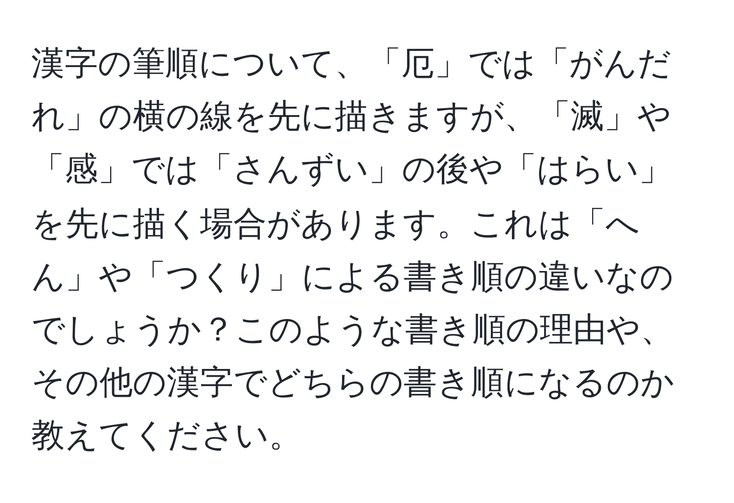 漢字の筆順について、「厄」では「がんだれ」の横の線を先に描きますが、「滅」や「感」では「さんずい」の後や「はらい」を先に描く場合があります。これは「へん」や「つくり」による書き順の違いなのでしょうか？このような書き順の理由や、その他の漢字でどちらの書き順になるのか教えてください。