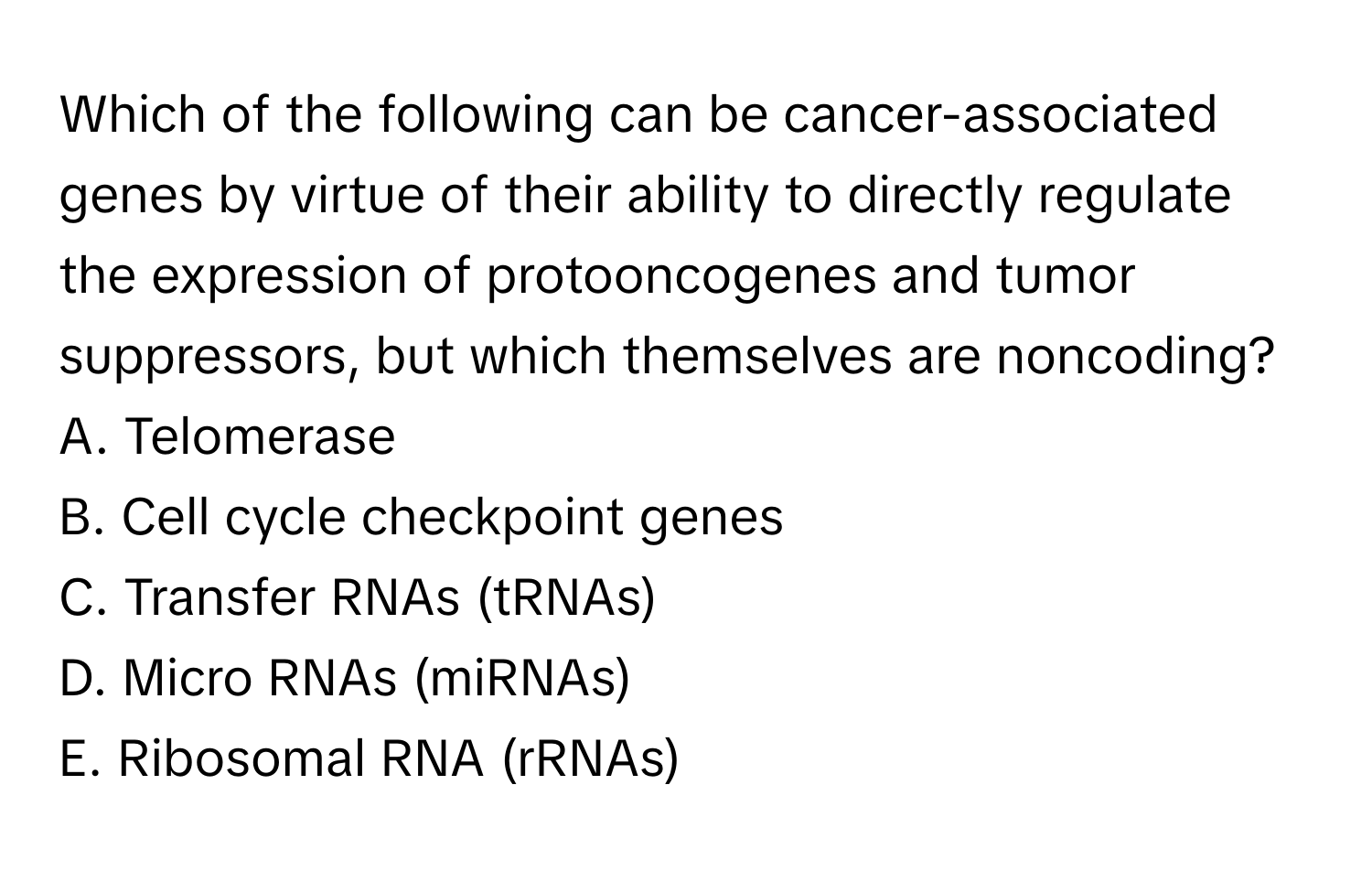 Which of the following can be cancer-associated genes by virtue of their ability to directly regulate the expression of protooncogenes and tumor suppressors, but which themselves are noncoding?

A. Telomerase
B. Cell cycle checkpoint genes
C. Transfer RNAs (tRNAs)
D. Micro RNAs (miRNAs)
E. Ribosomal RNA (rRNAs)