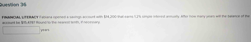 FINANCIAL LITERACY Fabiana opened a savings account with $14,200 that earns 1.2% simple interest annually. After how many years will the balance of the 
account be $15,478? Round to the nearest tenth, if necessary.
years