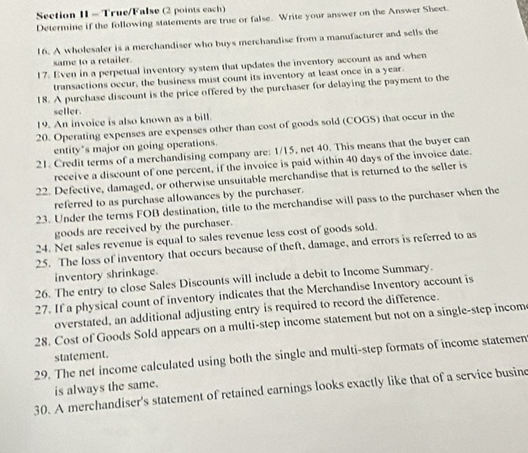 True/False (2 points each) 
Determine if the following statements are true or false. Write your answer on the Answer Sheet. 
16. A wholesaler is a merchandiser who buys merchandise from a manufacturer and sells the 
same to a retailer. 
17. Even in a perpetual inventory system that updates the inventory account as and when 
transactions occur, the business must count its inventory at least once in a year. 
18. A purchase discount is the price offered by the purchaser for delaying the payment to the 
seller. 
19. An invoice is also known as a bill. 
20. Operating expenses are expenses other than cost of goods sold (COGS) that occur in the 
entity's major on going operations. 
21. Credit terms of a merchandising company are: 1/15, net 40. This means that the buyer can 
receive a discount of one percent, if the invoice is paid within 40 days of the invoice date. 
22. Defective, damaged, or otherwise unsuitable merchandise that is returned to the seller is 
referred to as purchase allowances by the purchaser. 
23. Under the terms FOB destination, title to the merchandise will pass to the purchaser when the 
goods are received by the purchaser. 
24. Net sales revenue is equal to sales revenue less cost of goods sold. 
25. The loss of inventory that occurs because of theft, damage, and errors is referred to as 
inventory shrinkage. 
26. The entry to close Sales Discounts will include a debit to Income Summary. 
27. If a physical count of inventory indicates that the Merchandise Inventory account is 
overstated, an additional adjusting entry is required to record the difference. 
28. Cost of Goods Sold appears on a multi-step income statement but not on a single-step incom 
29. The net income calculated using both the single and multi-step formats of income statemen statement. 
is always the same. 
30. A merchandiser's statement of retained earnings looks exactly like that of a service busine