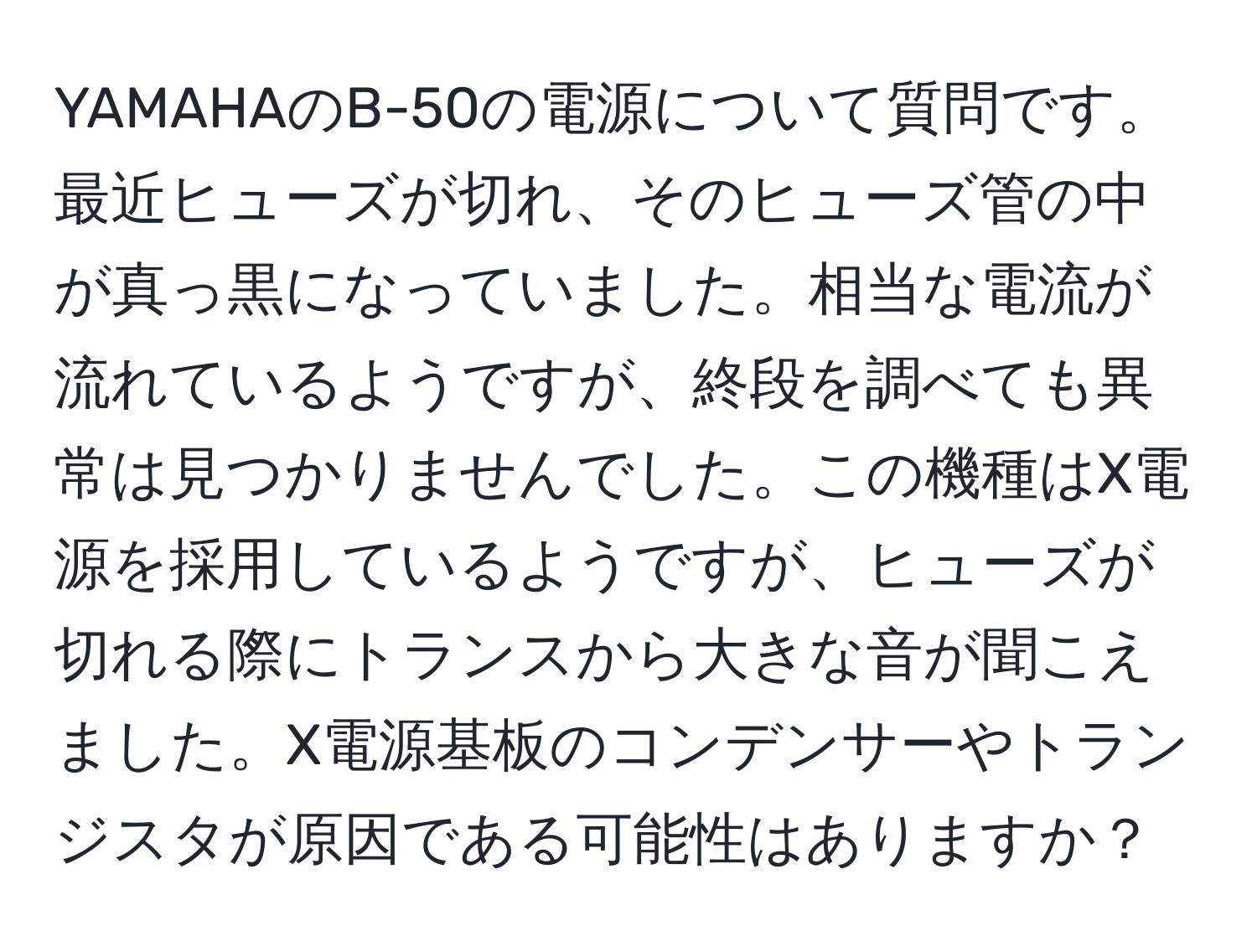 YAMAHAのB-50の電源について質問です。最近ヒューズが切れ、そのヒューズ管の中が真っ黒になっていました。相当な電流が流れているようですが、終段を調べても異常は見つかりませんでした。この機種はX電源を採用しているようですが、ヒューズが切れる際にトランスから大きな音が聞こえました。X電源基板のコンデンサーやトランジスタが原因である可能性はありますか？