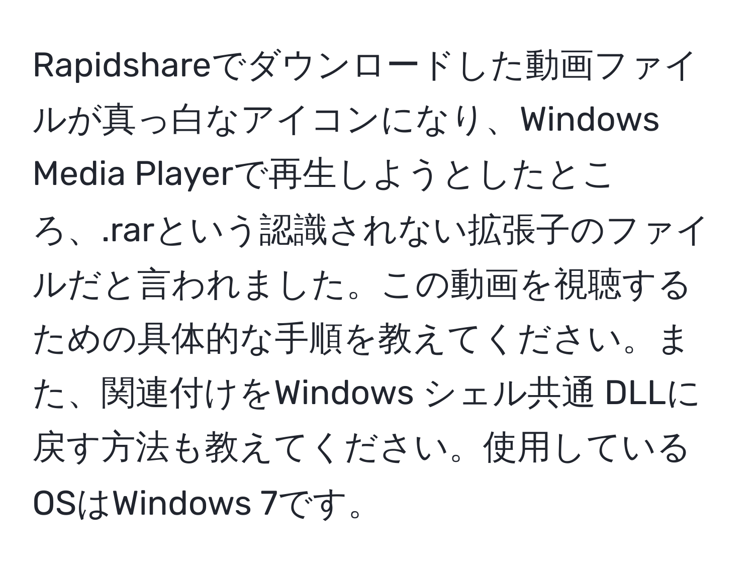 Rapidshareでダウンロードした動画ファイルが真っ白なアイコンになり、Windows Media Playerで再生しようとしたところ、.rarという認識されない拡張子のファイルだと言われました。この動画を視聴するための具体的な手順を教えてください。また、関連付けをWindows シェル共通 DLLに戻す方法も教えてください。使用しているOSはWindows 7です。