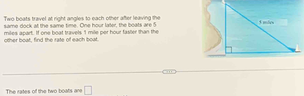 Two boats travel at right angles to each other after leaving the 
same dock at the same time. One hour later, the boats are 5
miles apart. If one boat travels 1 mile per hour faster than the 
other boat, find the rate of each boat. 
The rates of the two boats are □