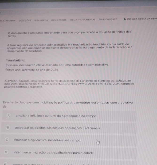 PLATAFORMA COLECõES BIBLIOTECA RESULTADOS (DEIAS INSPIRADORAS FALE CONOSCO MIRELLA COSTA DA SILVA
O documento é um passo importante para que o grupo receba a titulação definitiva das
terras.
A fase seguinte do processo administrativo é a regularização fundiária, com a saída de
ocupantes não quilombolas mediante desapropriação ou pagamento de indenização, e a
demarcação do território.
*Vocabulário:
portaria: documento oficial assinado por uma autoridade administrativa.
²deste ano: referente ao ano de 2024
ALENCAR, Eduardo. Incra reconhece terras do quilombo de Linharinho no Norte do ES. ESHOJE, 28
maio 2024. Disponivel em: https://meulink.fit/eSrDUrYEgYbWVKt. Acesso em: 18 dez. 2024. Adaptado
para fins didáticos. Fragmento.
Esse texto descreve uma mobilização política dos territórios quilombolas com o objetivo
de
A ampliar a influência cultural do agronegócio no campo.
B assegurar os direitos básicos das populações tradicionais.
C financiar a agricultura sustentável no campo.
D incentivar a migração de trabalhadores para a cidade.
=