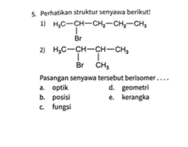 Perhatikan struktur senyawa berikut!
1)
2) beginarrayr H_3C-CH-CH_2-CH_2-CH_2-CH_5C-CH-CH_3 H_5C-CH-CH_3 BrCH_3endarray
Pasangan senyawa tersebut berisomer . . . .
a. optik d. geometri
b. posisi e. kerangka
c. fungsi