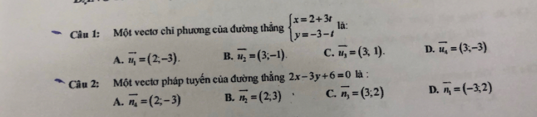 Một vectơ chi phương của đường thẳng beginarrayl x=2+3t y=-3-tendarray. lǎ:
A. vector u_1=(2;-3). B. overline u_2=(3;-1). C. overline u_3=(3,1). D. overline u_4=(3,-3)
Câu 2: Một vectơ pháp tuyến của đường thẳng 2x-3y+6=0 là:
A. overline n_4=(2;-3) B. vector n_2=(2;3) C. overline n_3=(3;2) D. overline n_1=(-3,2)