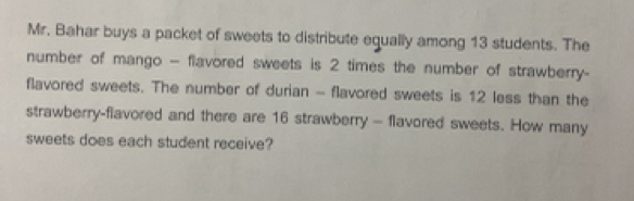 Mr. Bahar buys a packet of sweets to distribute equally among 13 students. The 
number of mango - flavored sweets is 2 times the number of strawberry- 
flavored sweets. The number of durian - flavored sweets is 12 less than the 
strawberry-flavored and there are 16 strawberry - flavored sweets. How many 
sweets does each student receive?