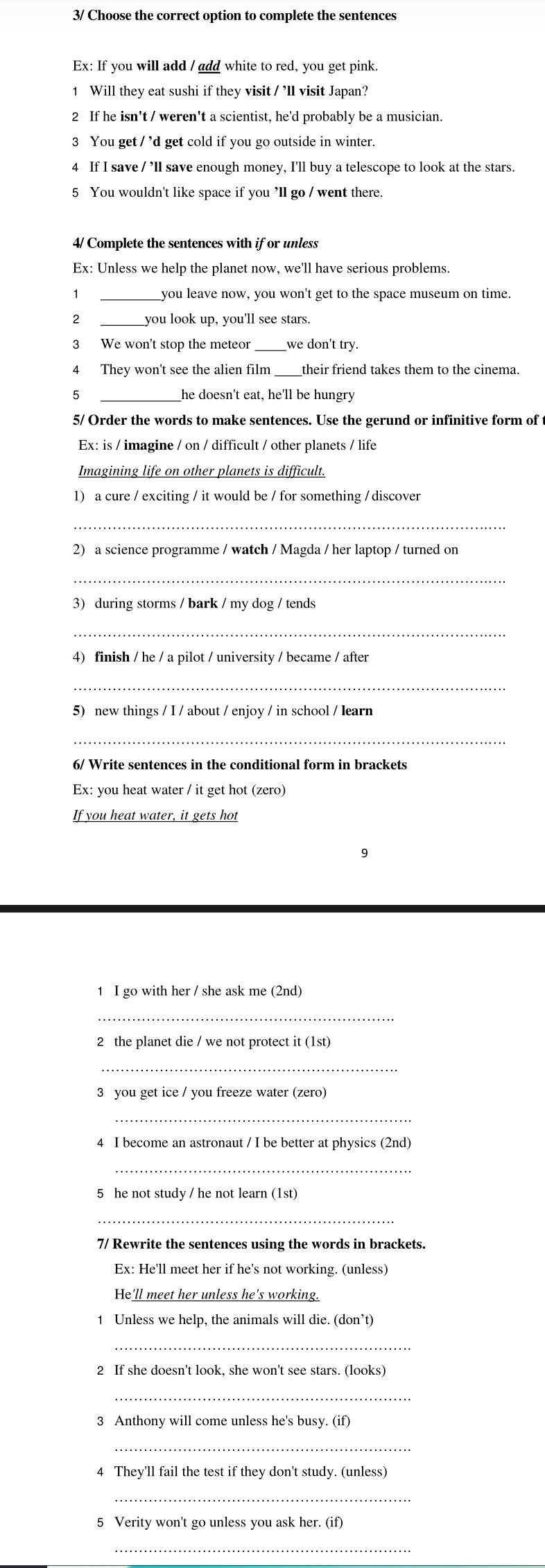 3/ Choose the correct option to complete the sentences
Ex: If you will add / add white to red, you get pink.
1 Will they eat sushi if they visit / ’ll visit Japan?
2 If he isn't / weren't a scientist, he'd probably be a musician.
3 You get / ’d get cold if you go outside in winter.
4 If I save / ’ll save enough money, I'll buy a telescope to look at the stars.
5 You wouldn't like space if you ’ll go / went there.
4/ Complete the sentences with if or unless
Ex: Unless we help the planet now, we'll have serious problems.
_you leave now, you won't get to the space museum on time.
2 _you look up, you'll see stars.
3 We won't stop the meteor_ we don't try.
4 They won't see the alien film _their friend takes them to the cinema.
5 _he doesn't eat, he'll be hungry
5/ Order the words to make sentences. Use the gerund or infinitive form of
Ex: is / imagine / on / difficult / other planets / life
Imagining life on other planets is difficult.
1) a cure / exciting / it would be / for something / discover
_
2) a science programme / watch / Magda / her laptop / turned on
_
3) during storms / bark / my dog / tends
_
4) finish / he / a pilot / university / became / after
_
5) new things / I / about / enjoy / in school / learn
_
6/ Write sentences in the conditional form in brackets
Ex: you heat water / it get hot (zero)
If you heat water, it gets hot
9
1 I go with her / she ask me (2nd)
_
2 the planet die / we not protect it (1st)
_
3 you get ice / you freeze water (zero)
_
4 I become an astronaut / I be better at physics (2nd)
5 he not study / he not learn (1st)
_
7/ Rewrite the sentences using the words in brackets.
Ex: He'll meet her if he's not working. (unless
He'll meet her unless he's working.
1 Unless we help, the animals will die. (don’t)
_
2 If she doesn't look, she won't see stars. (looks)
_
3 Anthony will come unless he's busy. (if)
_
4 They'll fail the test if they don't study. (unless)
_
5 Verity won't go unless you ask her. (if)
_